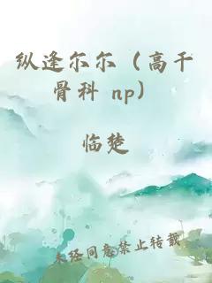 纵逢尔尔（高干骨科 np）